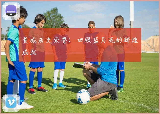 曼城历史荣誉：回顾蓝月亮的辉煌成就